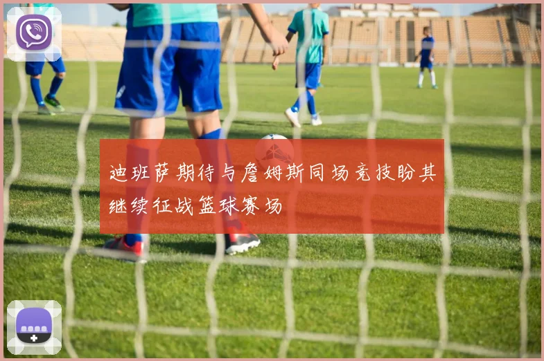 迪班萨期待与詹姆斯同场竞技盼其继续征战篮球赛场