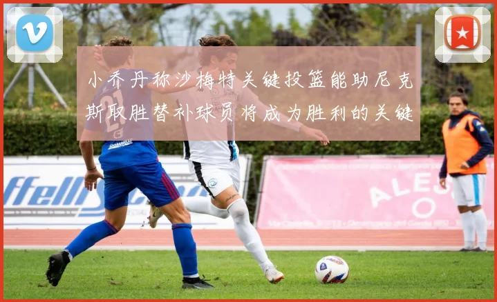 小乔丹称沙梅特关键投篮能助尼克斯取胜替补球员将成为胜利的关键因素