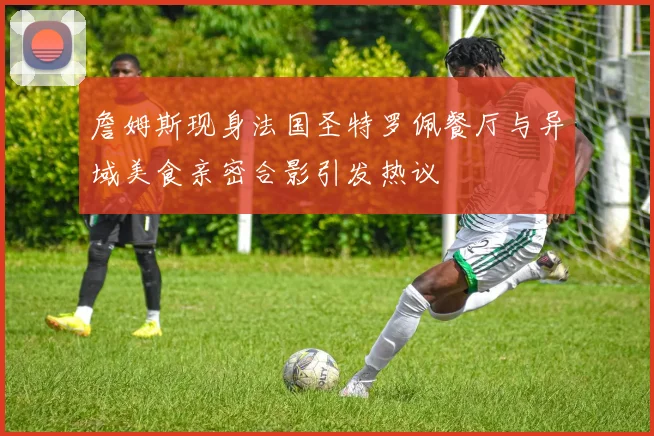 詹姆斯现身法国圣特罗佩餐厅与异域美食亲密合影引发热议
