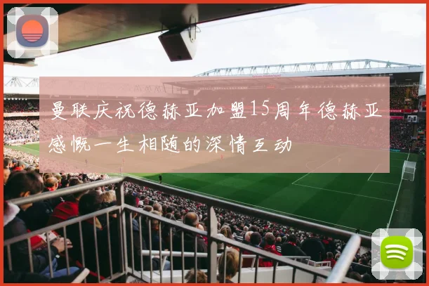 曼联庆祝德赫亚加盟15周年德赫亚感慨一生相随的深情互动