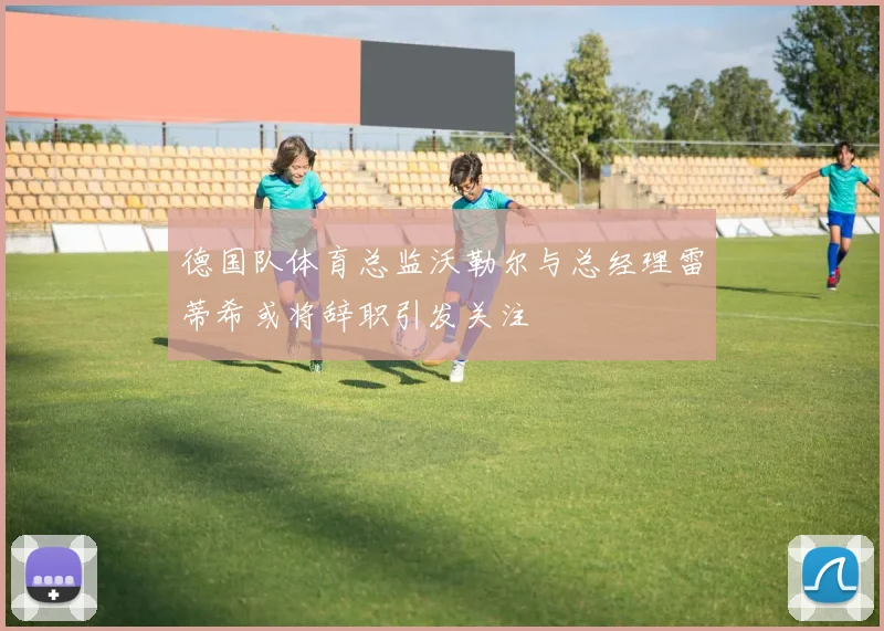 德国队体育总监沃勒尔与总经理雷蒂希或将辞职引发关注