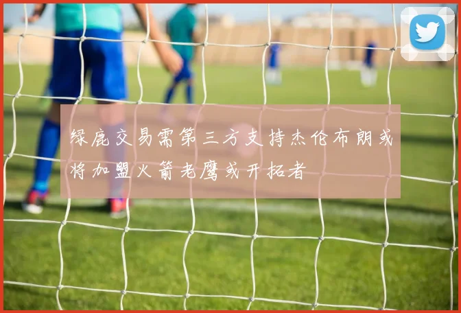 绿鹿交易需第三方支持杰伦布朗或将加盟火箭老鹰或开拓者