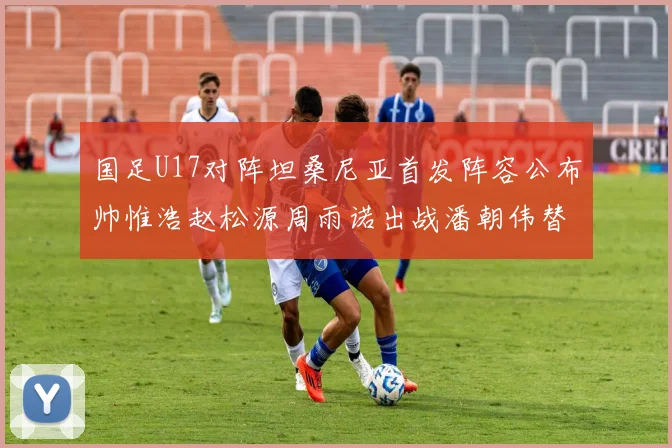 国足U17对阵坦桑尼亚首发阵容公布帅惟浩赵松源周雨诺出战潘朝伟替补