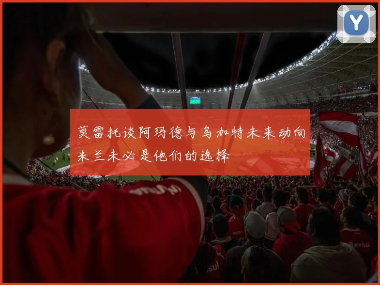 莫雷托谈阿玛德与乌加特未来动向米兰未必是他们的选择