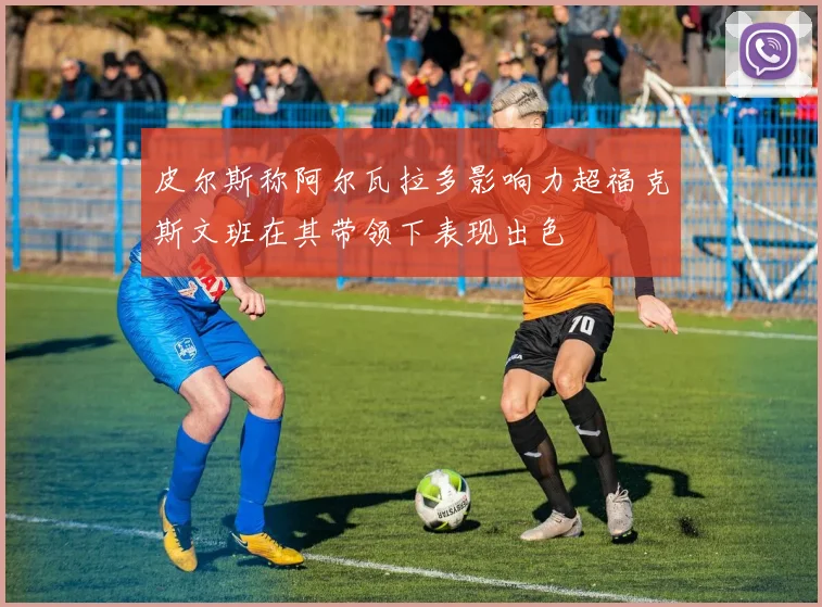 皮尔斯称阿尔瓦拉多影响力超福克斯文班在其带领下表现出色
