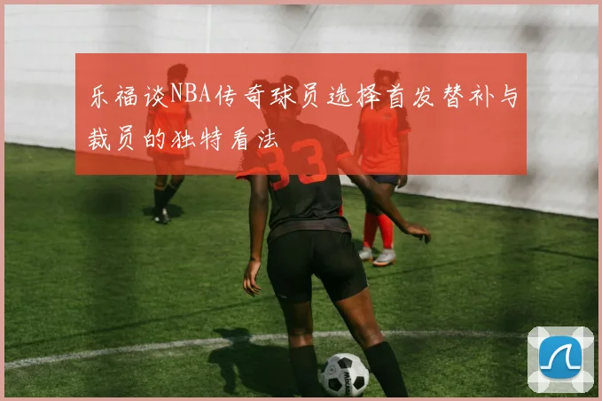 乐福谈NBA传奇球员选择首发替补与裁员的独特看法