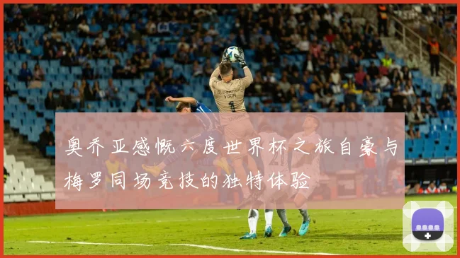 奥乔亚感慨六度世界杯之旅自豪与梅罗同场竞技的独特体验