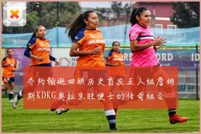 乔约翰逊回顾历史首发五人组詹姆斯KDKG奥拉朱旺便士的传奇组合