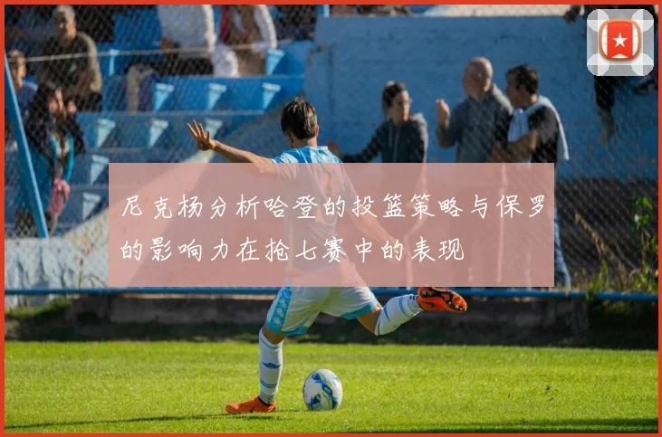 尼克杨分析哈登的投篮策略与保罗的影响力在抢七赛中的表现