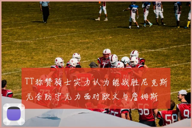 TT称赞骑士实力认为能战胜尼克斯无奈防守无力面对欧文与詹姆斯