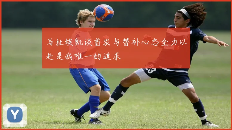 马杜埃凯谈首发与替补心态全力以赴是我唯一的追求