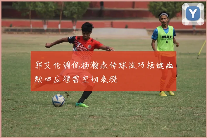 郭艾伦调侃杨瀚森传球技巧杨健幽默回应穆雷空切表现