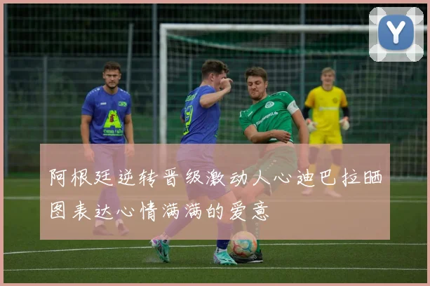 阿根廷逆转晋级激动人心迪巴拉晒图表达心情满满的爱意