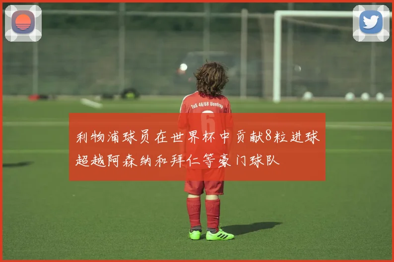 利物浦球员在世界杯中贡献8粒进球超越阿森纳和拜仁等豪门球队