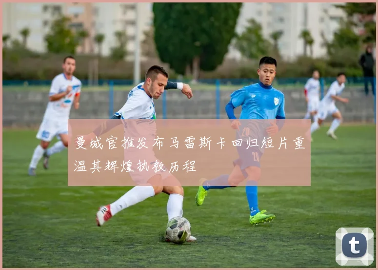 曼城官推发布马雷斯卡回归短片重温其辉煌执教历程