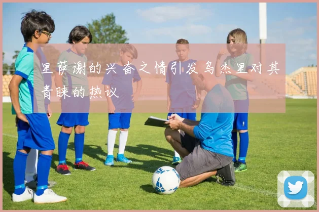 里萨谢的兴奋之情引发乌杰里对其青睐的热议