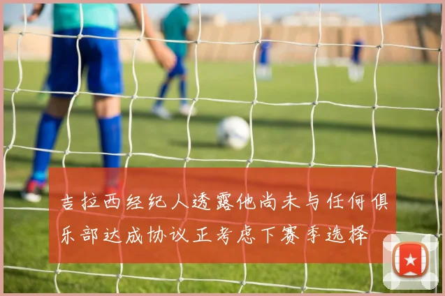 吉拉西经纪人透露他尚未与任何俱乐部达成协议正考虑下赛季选择
