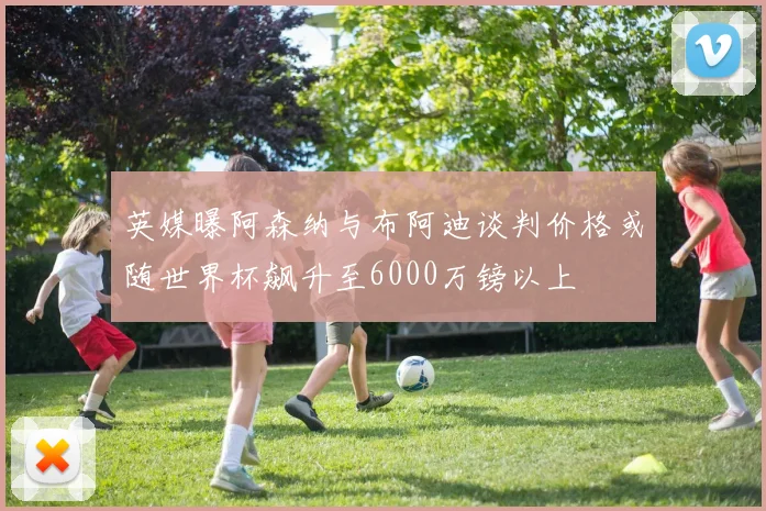 英媒曝阿森纳与布阿迪谈判价格或随世界杯飙升至6000万镑以上